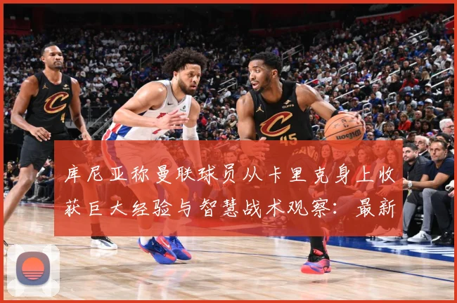库尼亚称曼联球员从卡里克身上收获巨大经验与智慧战术观察：最新赛事动态与深度分析