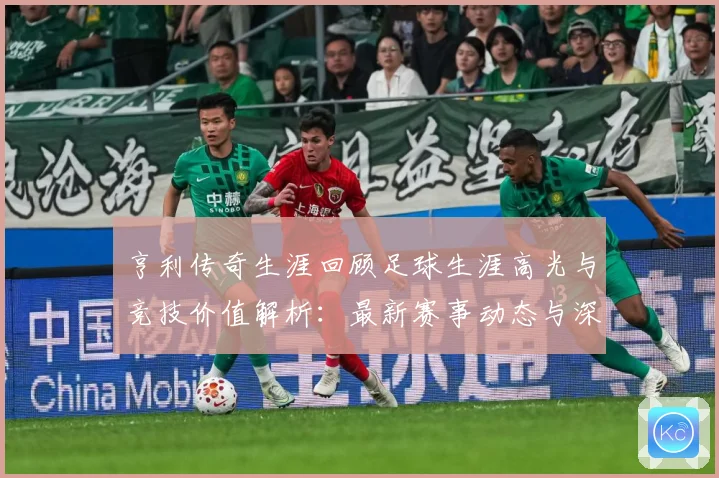 亨利传奇生涯回顾足球生涯高光与竞技价值解析：最新赛事动态与深度分析
