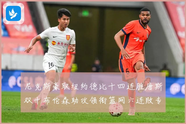 尼克斯豪取纽约德比十四连胜唐斯双十布伦森助攻领衔篮网六连败专题观察：最新赛事动态与深度分析