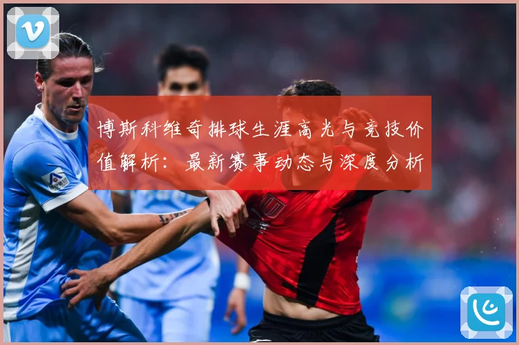 博斯科维奇排球生涯高光与竞技价值解析：最新赛事动态与深度分析