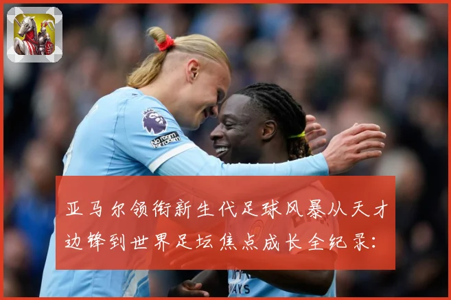 亚马尔领衔新生代足球风暴从天才边锋到世界足坛焦点成长全纪录：最新赛事动态与深度分析