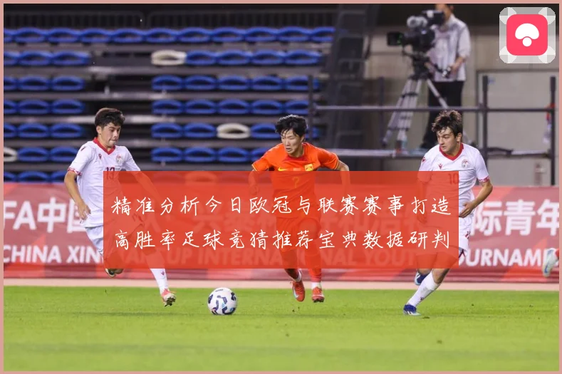 精准分析今日欧冠与联赛赛事打造高胜率足球竞猜推荐宝典数据研判：最新赛事动态与深度分析