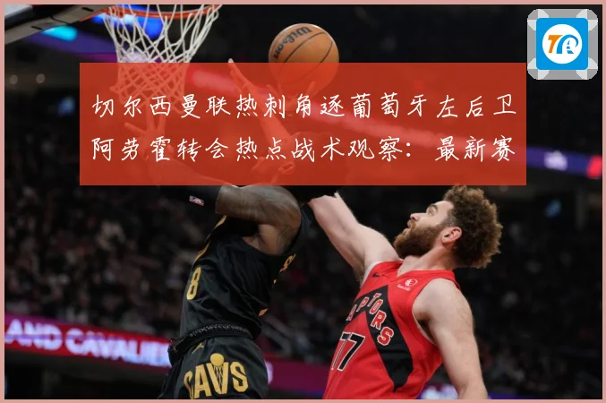 切尔西曼联热刺角逐葡萄牙左后卫阿劳霍转会热点战术观察：最新赛事动态与深度分析