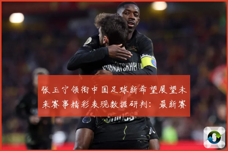 张玉宁领衔中国足球新希望展望未来赛事精彩表现数据研判：最新赛事动态与深度分析