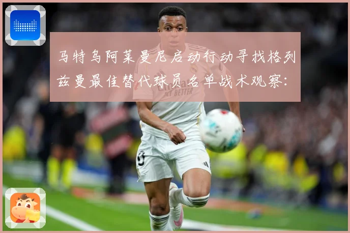马特乌阿莱曼尼启动行动寻找格列兹曼最佳替代球员名单战术观察：最新赛事动态与深度分析