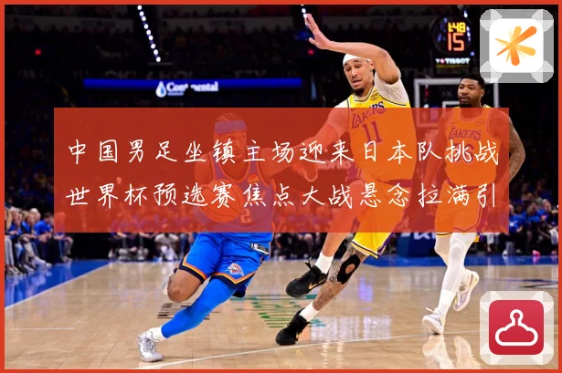 中国男足坐镇主场迎来日本队挑战世界杯预选赛焦点大战悬念拉满引发球迷期待：最新赛事动态与深度分析