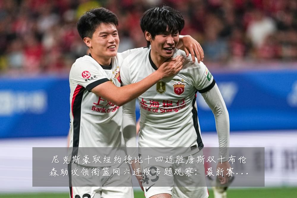 尼克斯豪取纽约德比十四连胜唐斯双十布伦森助攻领衔篮网六连败专题观察：最新赛事动态与深度分析