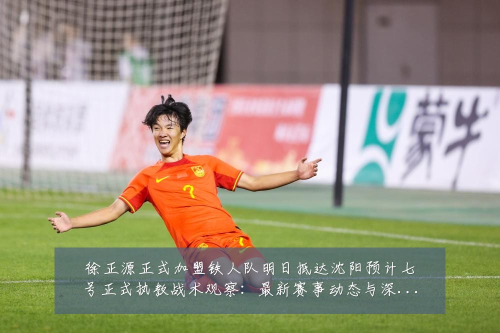 徐正源正式加盟铁人队明日抵达沈阳预计七号正式执教战术观察：最新赛事动态与深度分析